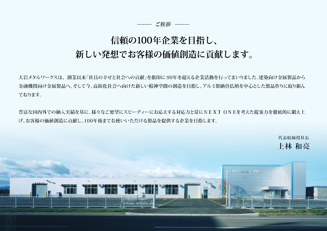 ご挨拶　大岩メタルワークスは、創業以来「社員の幸せと社会への貢献」を旗印に90年を超える企業活動を行なってまいりました。建築向け金属製品から金融機関向け金属製品へ。そして今、高齢化社会へ向けた新しい精神空間の想像を目指し、アルミ製納骨仏壇を中心とした製品づくりに取り組んでいます。豊富な国内外での納骨仏壇納入実績を基に、様々なご要望にスピーディーにお応えする対応力と常にNEXT ONEを考えた提案力を徹底的に鍛え上げ。お客様の価値創造に貢献し、10年後までお使いいただける納骨仏壇製品を提供する企業を目指します。